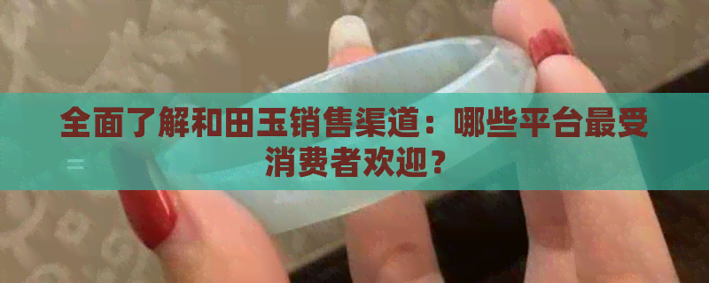 全面了解和田玉销售渠道：哪些平台最受消费者欢迎？