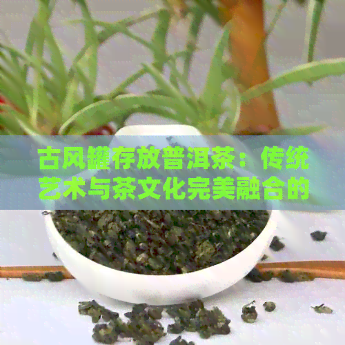 古风罐存放普洱茶：传统艺术与茶文化完美融合的收藏之选