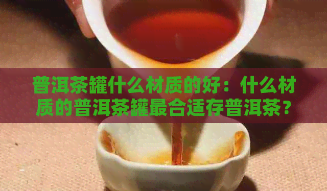 普洱茶罐什么材质的好：什么材质的普洱茶罐最合适存普洱茶？