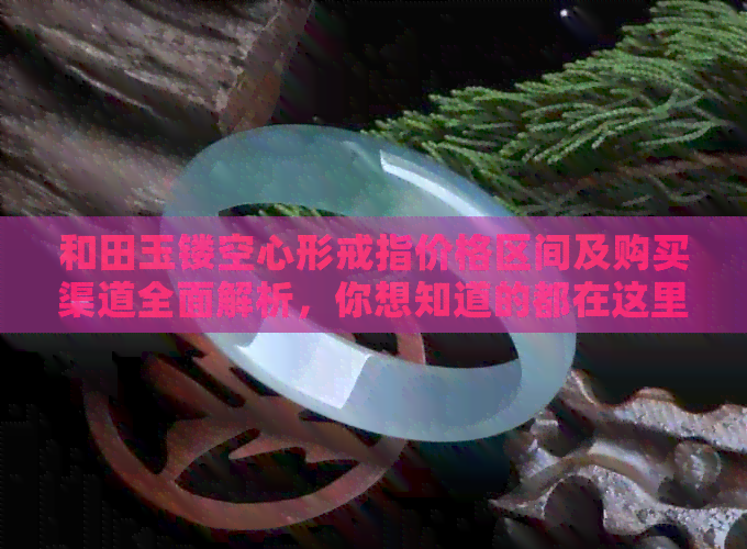 和田玉镂空心形戒指价格区间及购买渠道全面解析，你想知道的都在这里！