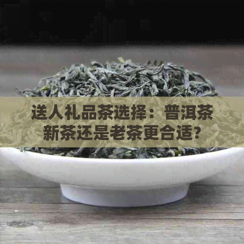 送人礼品茶选择：普洱茶新茶还是老茶更合适？