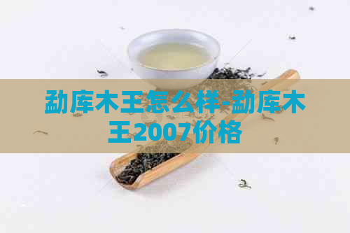 勐库木王怎么样-勐库木王2007价格