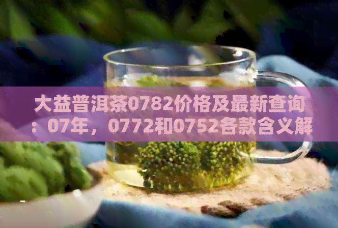 大益普洱茶0782价格及最新查询：07年，0772和0752各款含义解析