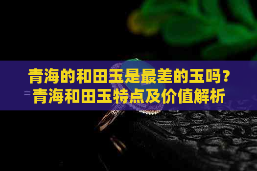 青海的和田玉是最差的玉吗？青海和田玉特点及价值解析