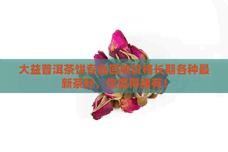 大益普洱茶饼专业回收价格长期各种最新茶叶，你值得拥有！