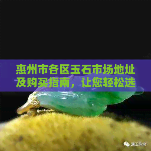 惠州市各区玉石市场地址及购买指南，让您轻松选购到心仪的玉石饰品