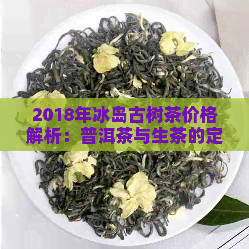 2018年冰岛古树茶价格解析：普洱茶与生茶的定价对比