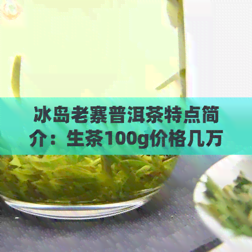 冰岛老寨普洱茶特点简介：生茶100g价格几万一公斤，多少钱一斤？