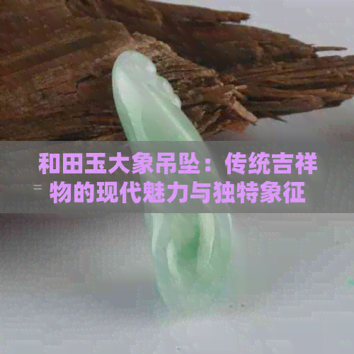 和田玉大象吊坠：传统吉祥物的现代魅力与独特象征