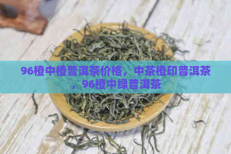 96橙中橙普洱茶价格，中茶橙印普洱茶，96橙中绿普洱茶