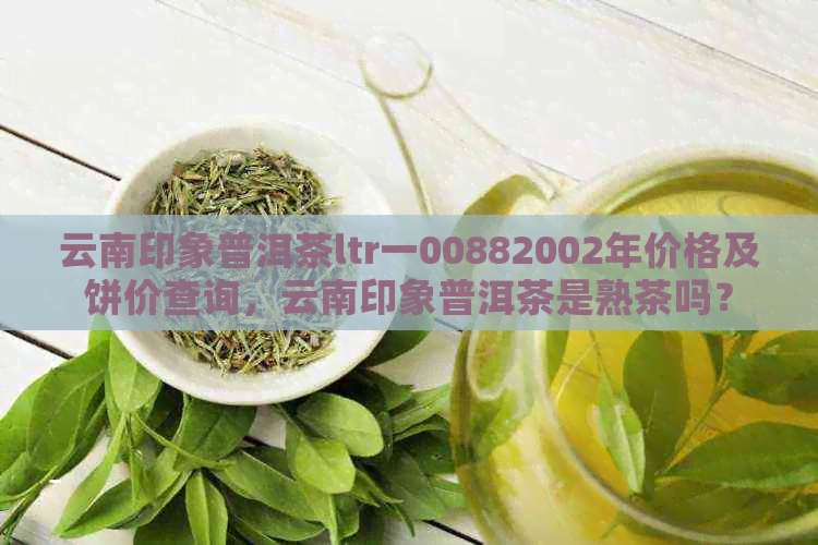 云南印象普洱茶ltr一00882002年价格及饼价查询，云南印象普洱茶是熟茶吗？