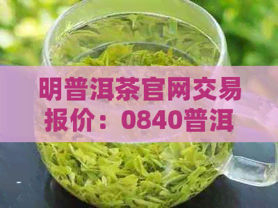 明普洱茶官网交易报价：0840普洱茶价格表，品质优良，值得收藏！