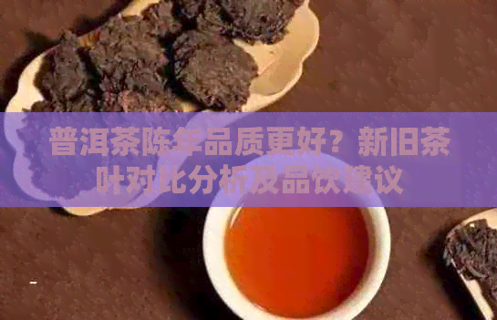 普洱茶陈年品质更好？新旧茶叶对比分析及品饮建议