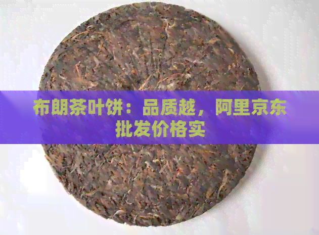 布朗茶叶饼：品质越，阿里京东批发价格实