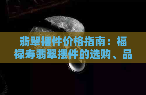 翡翠摆件价格指南：福禄寿翡翠摆件的选购、品质与价格全面解析