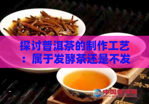 探讨普洱茶的制作工艺：属于发酵茶还是不发酵茶？生茶与熟茶的区别在哪里？