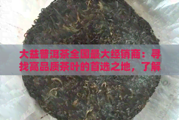 大益普洱茶全国更大经销商：寻找高品质茶叶的首选之地，了解购买与品鉴技巧