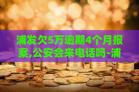 浦发欠5万逾期4个月报案,公安会来电话吗-浦发欠5万逾期4个月报案,公安会来电话吗是真的吗