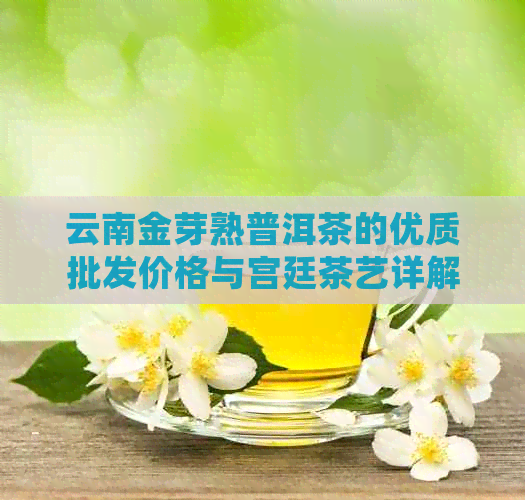 云南金芽熟普洱茶的优质批发价格与宫廷茶艺详解