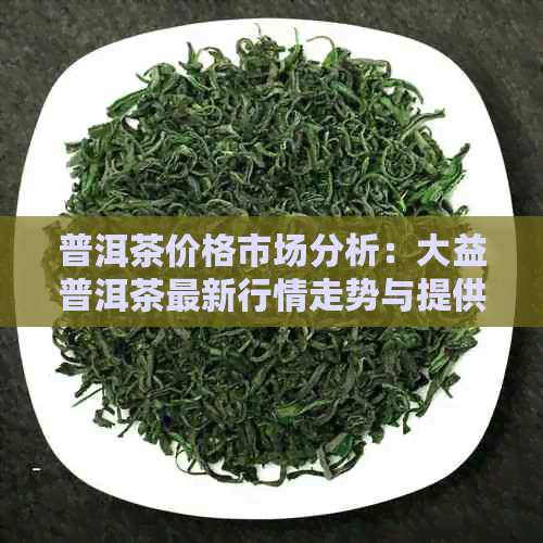 普洱茶价格市场分析：大益普洱茶最新行情走势与提供