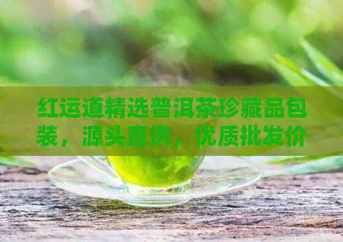 红运道精选普洱茶珍藏品包装，源头直供，优质批发价，赠送产地特色礼品