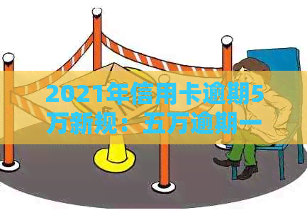 2021年信用卡逾期5万新规：五万逾期一年滚动利息及可能的刑事责任