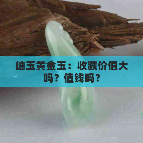 岫玉黄金玉：收藏价值大吗？值钱吗？