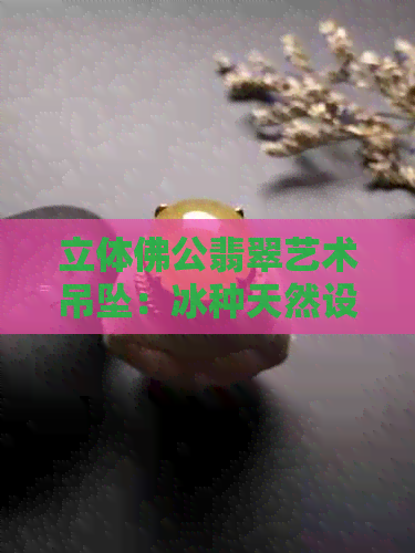 立体佛公翡翠艺术吊坠：冰种天然设计的独特魅力