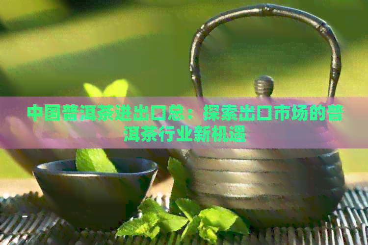 中国普洱茶进出口总：探索出口市场的普洱茶行业新机遇