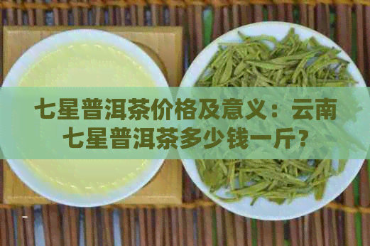 七星普洱茶价格及意义：云南七星普洱茶多少钱一斤？