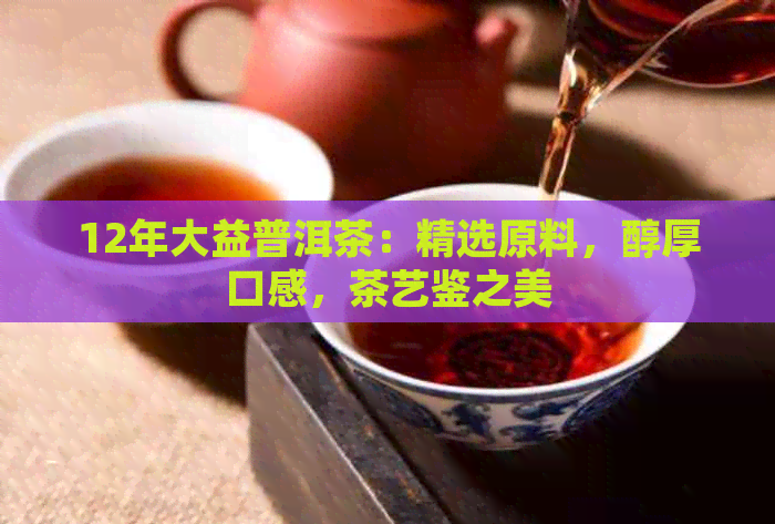 12年大益普洱茶：精选原料，醇厚口感，茶艺鉴之美