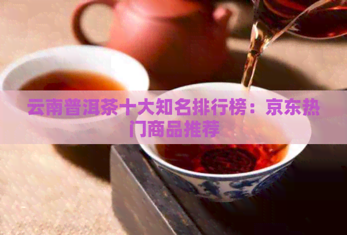 云南普洱茶十大知名排行榜：京东热门商品推荐