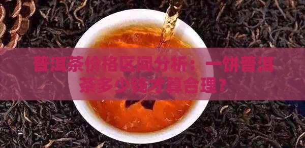 普洱茶价格区间分析：一饼普洱茶多少钱才算合理？