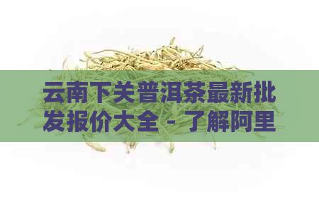 云南下关普洱茶最新批发报价大全 - 了解阿里地区沱茶价格走向