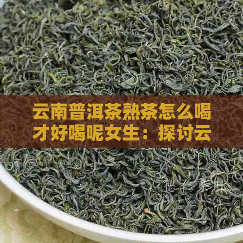 云南普洱茶熟茶怎么喝才好喝呢女生：探讨云南普洱茶熟茶的女生喝法