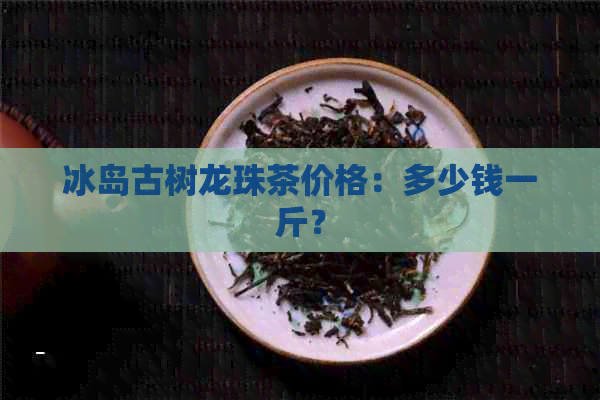 冰岛古树龙珠茶价格：多少钱一斤？