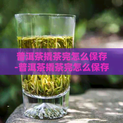 普洱茶撬茶完怎么保存-普洱茶撬茶完怎么保存好