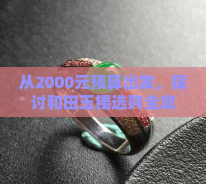 从2000元预算出发，探讨和田玉镯选购全攻略：款式、品质、购买渠道一应俱全