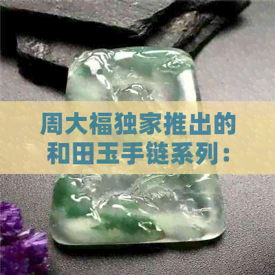 周大福独家推出的和田玉手链系列：传承经典，尽显品味