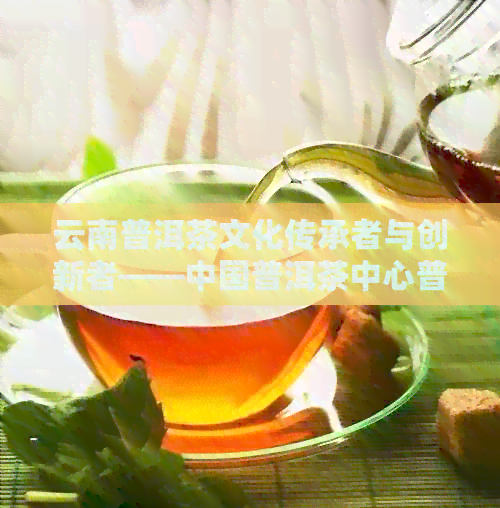 云南普洱茶文化传承者与创新者——中国普洱茶中心普洱茶博物馆馆长的故事