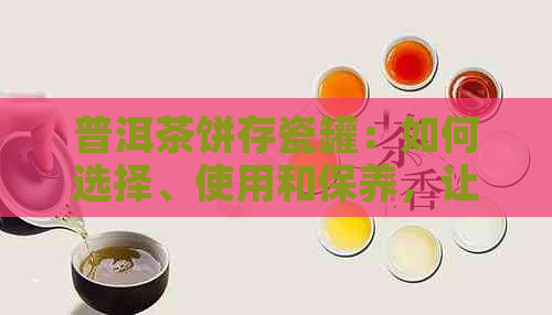 普洱茶饼存瓷罐：如何选择、使用和保养，让普洱茶保持口感与品质