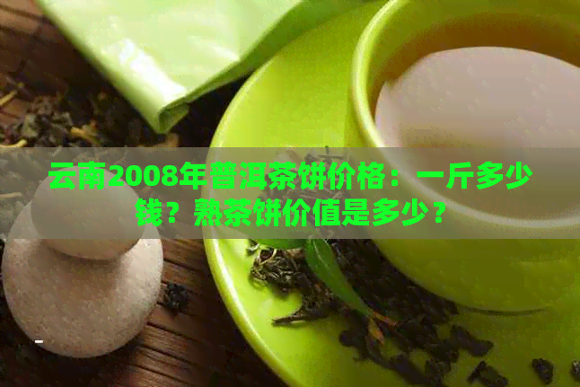 云南2008年普洱茶饼价格：一斤多少钱？熟茶饼价值是多少？