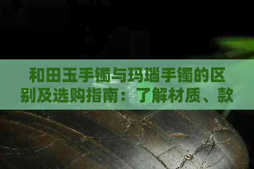 和田玉手镯与玛瑙手镯的区别及选购指南：了解材质、款式和保养要点