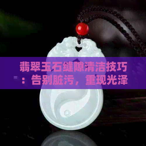 翡翠玉石缝隙清洁技巧：告别脏污，重现光泽