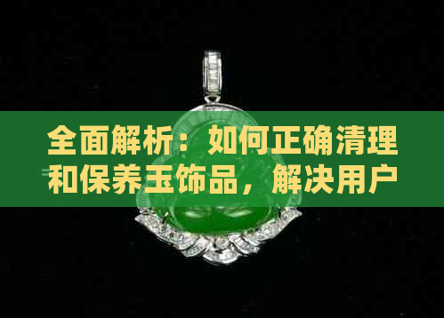 全面解析：如何正确清理和保养玉饰品，解决用户可能遇到的所有问题