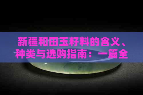 新疆和田玉籽料的含义、种类与选购指南：一篇全面解答用户疑问的文章