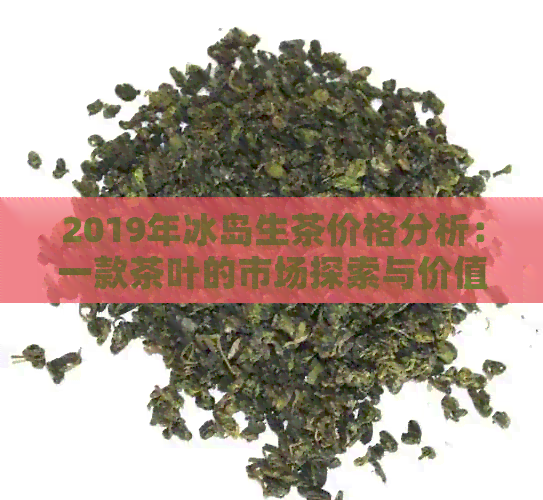 2019年冰岛生茶价格分析：一款茶叶的市场探索与价值评估