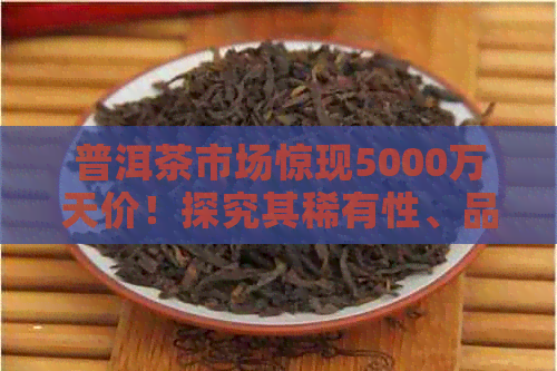 普洱茶市场惊现5000万天价！探究其稀有性、品质与收藏价值