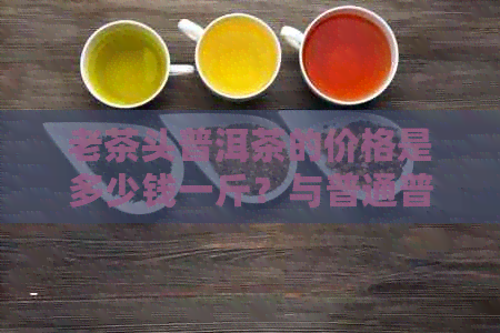 老茶头普洱茶的价格是多少钱一斤？与普通普洱茶有什么区别？