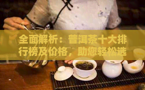 全面解析：普洱茶十大排行榜及价格，助您轻松选购茶叶